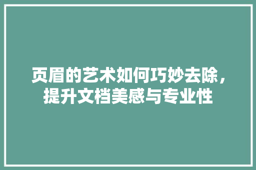 页眉的艺术如何巧妙去除，提升文档美感与专业性