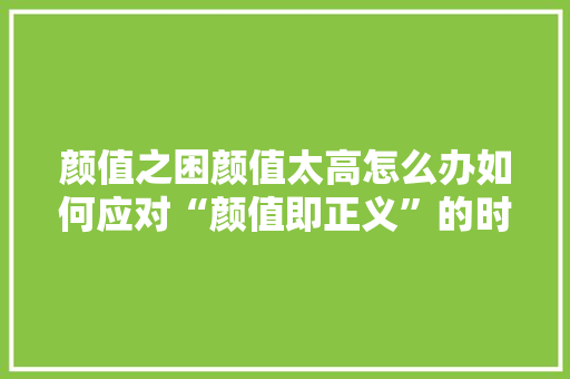 颜值之困颜值太高怎么办如何应对“颜值即正义”的时代挑战