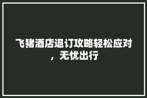 飞猪酒店退订攻略轻松应对，无忧出行