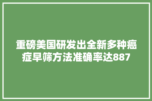 重磅美国研发出全新多种癌症早筛方法准确率达887