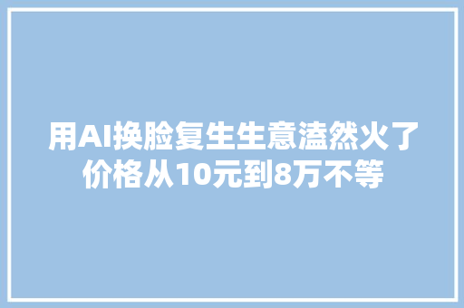 用AI换脸复生生意溘然火了价格从10元到8万不等