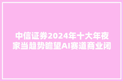 中信证券2024年十大年夜家当趋势瞻望AI赛道商业闭环和应用落地有望加速智能驾驶和人形机械人成长迈入快车道中国低轨卫星发射密集期临近