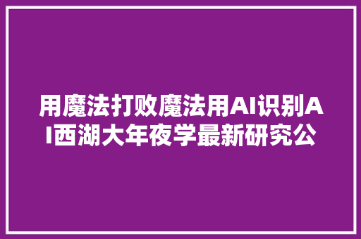 用魔法打败魔法用AI识别AI西湖大年夜学最新研究公布AI生成的文章可被一键识别