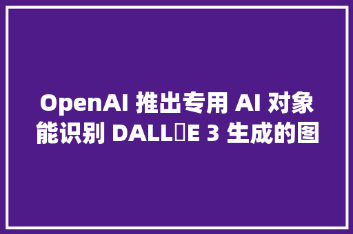 OpenAI 推出专用 AI 对象能识别 DALL・E 3 生成的图片