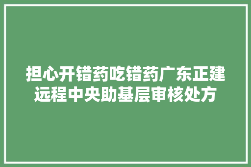 担心开错药吃错药广东正建远程中央助基层审核处方