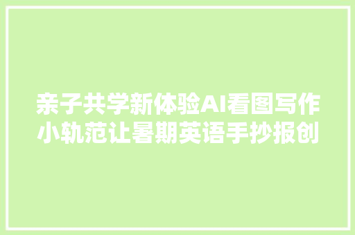 亲子共学新体验AI看图写作小轨范让暑期英语手抄报创作更有趣