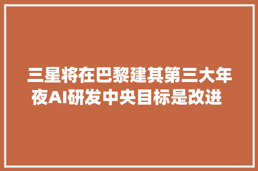 三星将在巴黎建其第三大年夜AI研发中央目标是改进 Bixby