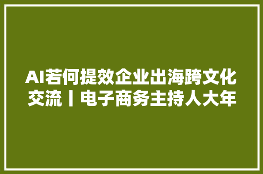 AI若何提效企业出海跨文化交流丨电子商务主持人大年夜会暨跨境电商主播成长研讨会