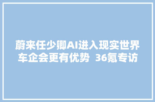 蔚来任少卿AI进入现实世界车企会更有优势  36氪专访