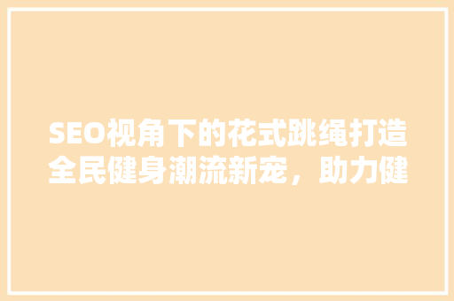 SEO视角下的花式跳绳打造全民健身潮流新宠，助力健康生活