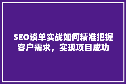 SEO谈单实战如何精准把握客户需求，实现项目成功