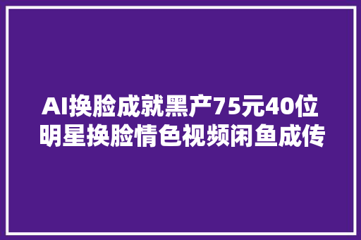 AI换脸成就黑产75元40位明星换脸情色视频闲鱼成传播通道