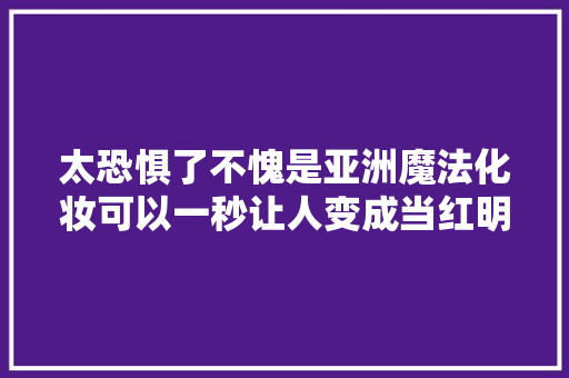 太恐惧了不愧是亚洲魔法化妆可以一秒让人变成当红明星