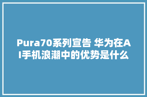 Pura70系列宣告 华为在AI手机浪潮中的优势是什么