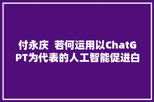 付永庆  若何运用以ChatGPT为代表的人工智能促进白话传授教化