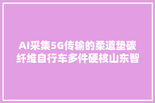 AI采集5G传输的柔道垫碳纤维自行车多件硬核山东智造将亮相巴黎奥运会