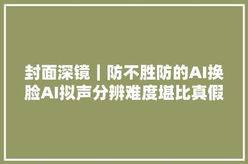 封面深镜｜防不胜防的AI换脸AI拟声分辨难度堪比真假美猴王