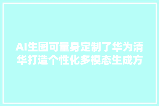 AI生图可量身定制了华为清华打造个性化多模态生成方法PMG