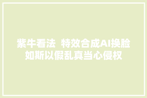 紫牛看法  特效合成AI换脸如斯以假乱真当心侵权