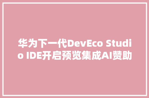 华为下一代DevEco Studio IDE开启预览集成AI赞助编程