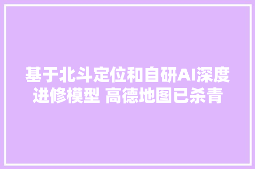 基于北斗定位和自研AI深度进修模型 高德地图已杀青全球领先的车道级导航覆盖