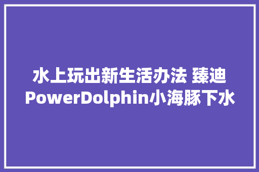 水上玩出新生活办法 臻迪PowerDolphin小海豚下水体验测试