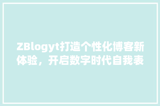 ZBlogyt打造个性化博客新体验，开启数字时代自我表达新篇章