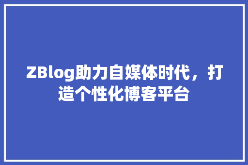 ZBlog助力自媒体时代，打造个性化博客平台