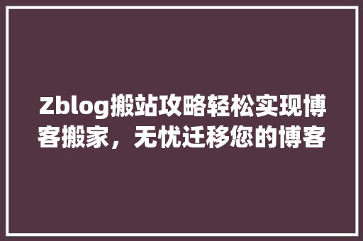 Zblog搬站攻略轻松实现博客搬家，无忧迁移您的博客内容