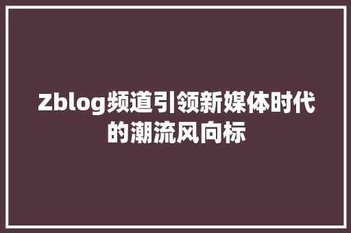 Zblog频道引领新媒体时代的潮流风向标