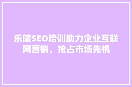 乐陵SEO培训助力企业互联网营销，抢占市场先机