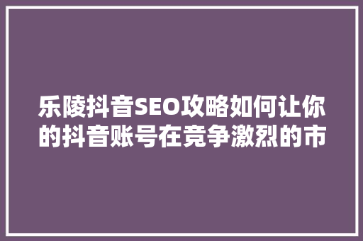 乐陵抖音SEO攻略如何让你的抖音账号在竞争激烈的市场中脱颖而出