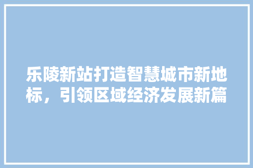 乐陵新站打造智慧城市新地标，引领区域经济发展新篇章