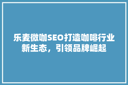 乐麦微咖SEO打造咖啡行业新生态，引领品牌崛起