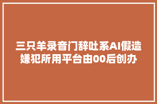 三只羊录音门辞吐系AI假造嫌犯所用平台由00后创办