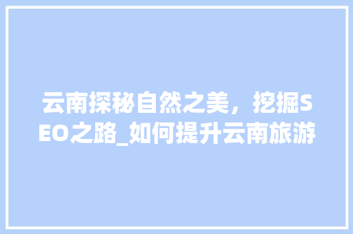 云南探秘自然之美，挖掘SEO之路_如何提升云南旅游网站的前端SEO优化