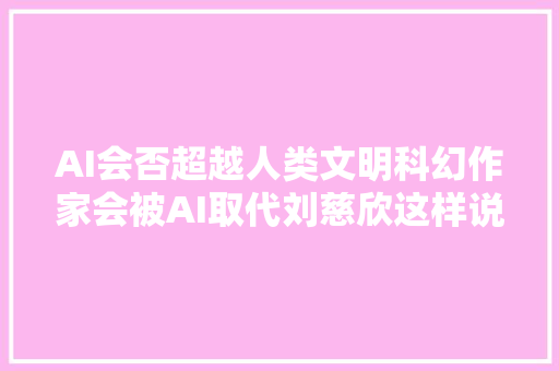 AI会否超越人类文明科幻作家会被AI取代刘慈欣这样说