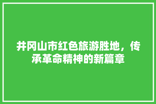 井冈山市红色旅游胜地，传承革命精神的新篇章