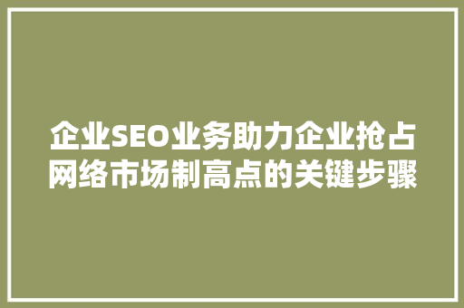 企业SEO业务助力企业抢占网络市场制高点的关键步骤