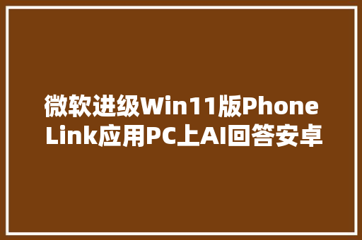 微软进级Win11版Phone Link应用PC上AI回答安卓手机短信