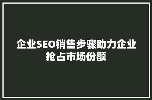 企业SEO销售步骤助力企业抢占市场份额