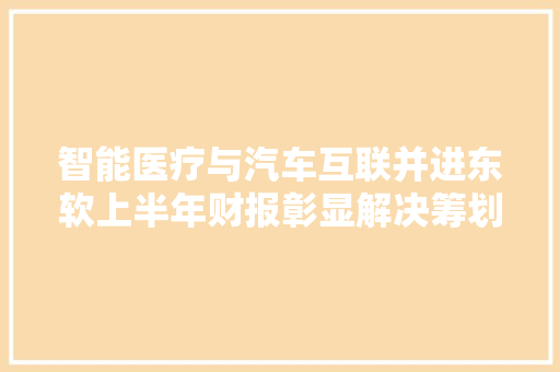 智能医疗与汽车互联并进东软上半年财报彰显解决筹划智能化计策深度