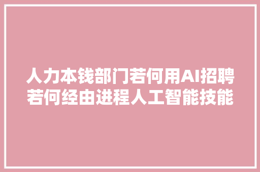 人力本钱部门若何用AI招聘若何经由进程人工智能技能优化招聘流程