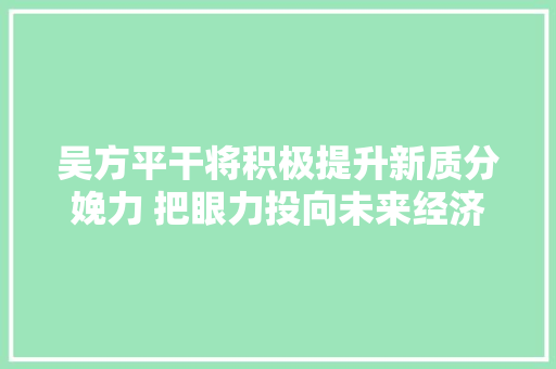 吴方平干将积极提升新质分娩力 把眼力投向未来经济