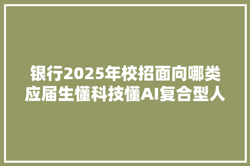 银行2025年校招面向哪类应届生懂科技懂AI复合型人才抢手还有这些专业吃喷鼻香