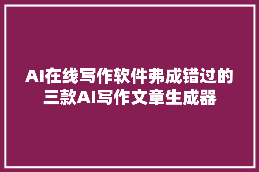 AI在线写作软件弗成错过的三款AI写作文章生成器