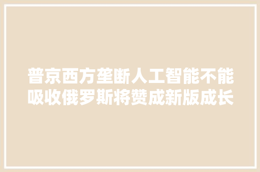 普京西方垄断人工智能不能吸收俄罗斯将赞成新版成长计策反抗