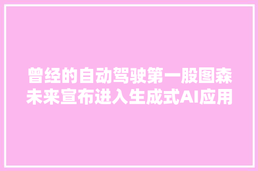 曾经的自动驾驶第一股图森未来宣布进入生成式AI应用领域