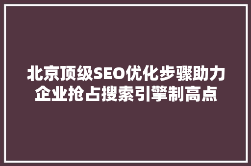 北京顶级SEO优化步骤助力企业抢占搜索引擎制高点