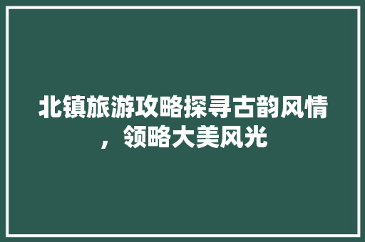 北镇旅游攻略探寻古韵风情，领略大美风光